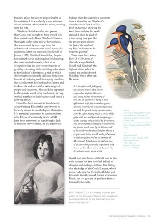 business affairs but also to inspire loyalty in     feelings when he asked for a comment
his assistants. He was clearly a man who was        from a subscriber on Elizabeth’s
able to motivate others with his vision, starting   contribution to Part 5 of The
with his wife.                                      Birds of Australia, showing his
  Elizabeth Gould was the next person               keen desire to have her work
that Gould was thought to have treated less         praised: ‘I shall be glad of
than considerately. Born Elizabeth Coxen at         a line saying how you like
Ramsgate in the same year as her husband,           the present part; almost
she was rescued by marriage from the                the last of the work of
isolation and indeterminate social status of a      my Dear and never to be
governess. After she married John Gould in          forgotten partner’.
January 1829, Elizabeth found that, despite            Three years later, when
her married status and frequent childbearing,       Part 15 of The Birds of
she was expected to work, albeit at an              Australia was published,
occupation that did not violate the code of         Gould paid Elizabeth the
gentility—drawing birds on lithographic stone       highest tribute when he
to her husband’s directions, a task to which        named the multicoloured
she brought considerable skill and dedication.      Gouldian Finch after her.
Instead of enduring soul-destroying boredom,        He wrote:
she travelled with her husband to Europe and
to Australia and met with a wide range of               It is therefore with feelings of
people and situations. She and John appeared            no ordinary nature that I have
to the outside world to be ‘soulmates’, as they         ventured to dedicate this new
worked together in their business and raised a          and lovely bird to the memory of
growing family.                                         her, who in addition to being a most
  Gould has been accused of insufficiently              affectionate wife, for a number of years
acknowledging Elizabeth’s contribution to               laboured so hard and so zealously assisted
his early success in ornithological illustration.       me with her pencil in my various works,               above
His restrained comments to correspondents               but who, after having made a circuit of the           tanysiptera sylvia (White-tailed
                                                                                                              Tanysiptera) in The Birds of
after Elizabeth’s untimely death in 1841                globe with me, and braved many dangers                Australia, supplement, by John
have been interpreted as signifying his lack            with a courage only equalled by her virtues,          Gould, 1869
                                                                                                              Australian rare books collection
of emotion. Nevertheless, he did express his            and while cheerfully engaged in illustrating
                                                                                                              http://nla.gov.au/nla.aus-f4773-
                                                        the present work, was by the Divine will              5-s21
                                                        of her Maker suddenly called from this to a
                                                                                                              left
                                                        brighter and better world; and I feel assured         Mrs John Gould
                                                        in dedicating this bird to the memory of              from The Emu, vol. 60, 1960
                                                        Mrs. Gould, I shall have the full sanction            b&w reproduction
                                                                                                              19.4 x 14.0 cm
                                                        of all who were personally acquainted with            Pictures collection
                                                        her, as well as those who only know her by            nla.pic-vn3799791
                                                        her delicate works as an artist.

                                                    Gould may have been a difficult man to deal
                                                    with at times but few have left behind so
                                                    eloquent and abiding a tribute. It is fitting
                                                    that the badge of the Gould League, which
                                                    today celebrates the lives of both John and
                                                    Elizabeth Gould, should feature a Gouldian
                                                    Finch, the last gesture of gratitude from a
                                                    husband to his wife.


                                                    roslyN russell is a canberra historian and
                                                    author of The Business of Nature: John Gould and
                                                    Australia, published by the National library of
                                                    Australia in April 2011




                                                                                              the national library magazine :: june 2011 ::   15
 