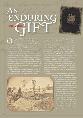An
        enduring
                   gift
        by iaN WardeN




       O
                n 6 August 1856, just before she sailed from          album mark the exciting arrival of photography, with its
                san Francisco to Hong Kong aboard the elegant         special power to record the truth. ‘I hate cameras. they
                and built-for-speed extreme clipper Young America,    are so much more sure about everything than I am,’ John
       five-year-old Nellie babcock was given a farewell present.     steinbeck thought. Woodbury’s camera, much more sure
       It was a handsome black and gilt Gift Album, which the         of everything than s.t. Gill and his paintbrushes could
       National library of Australia recently acquired from an        have been, has left us images full of factual detail about
       antiquarian dealer in the united states.                       the goldfields. For example, to take a magnifying glass to
         the album was, of course, empty when Nellie received it.     the small image Gold Digging In Australia, 1856 is to find a
       today it contains photographs of great rarity and importance   wealth of detail about the posed miners—their clothes, their
       that were added during the voyage. they are 11 albumen         tools, their methods and the dry, bare bush that they are
       prints by the young english photographer Walter Woodbury       turning into a landscape of shafts and heaps.
       which capture places and people at and around the victorian      How did it come to pass that in August 1856 Nellie
       gold diggings near beechworth. the collection includes what    babcock, a young child, went to live onboard a ship during
       may be the first close-up photograph of men at work on the     a long, long voyage? the explanation lies with her father,
       victorian goldfields.                                          David shearman babcock, the captain of the dashing and
         there is an abundance of drawn and painted pictures of       expensive clipper, who liked to take his family with him on
       the victorian goldfields of the 1850s, such as the library’s   his voyages.
       many works by s.t. Gill. the 1856 photographs in Nellie’s        Finished in 1853, the Young America had cost $140 000
                                                                                     to build and went on to set many speed
                                                                                         records. Pausing at Hong Kong and then
                                                                                           at some other exotic destinations, the
                                                                                           ship eventually sprinted to melbourne,
                                                                                           arriving on 11 April 1857. on 27 April
                                                                                           she bustled away from melbourne and
                                                                                           skimmed off towards batavia (Jakarta),
                                                                                           with cargo and just two paying
                                                                                            passengers. one of the passengers was
                                                                                            the 22-year-old english photographer,
                                                                                            Woodbury. At some point in the
                                                                                            voyage and getting along famously
                                                                                            with the seafaring family of babcocks
                                                                                            (in a letter to his mother, Woodbury
                                                                                            observed: ‘the captain, who has his
                                                                                            wife and family on board, is a very
                                                                                            gentlemanly person and his wife a




16::
 