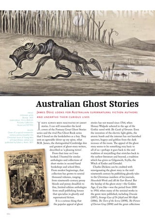 Australian Ghost Stories
                          above      James Doig looks for Australian supernatural fiction authors
                 unknown artist
                    Bunyip 1935      and unearths their curious lives


                                     I
     watercolour; 15.4 x 28.0 cm
             Pictures collection          have always been fascinated by ghost             stories has not waned since 1764, when
             nla.pic-an21971935
                                          stories. I can still remember the lurid          Horace Walpole ushered in the age of the
                            below         covers of the Fontana Great Ghost Stories        Gothic novel with The Castle of Otranto. Even
   cover of a typical nineteenth-    series and the rival Pan Ghost Book series            the invention of the electric light globe, the
     century penny dreadful, the
  christmas issue of Young Men       that I found on the bookshelves as a boy. They        atomic bomb and the internet has not banished
      of Great Britain, edited and   sent an agreeable shiver up my spine, what            spectres, bogeys and goblins from the dark
published by edwin J. brett, 1877    M.R. James, the distinguished Cambridge don           recesses of the room. The appeal of the ghost
                                                   and greatest of ghost-story writers,    story seems to be something very basic to
                                                   described as ‘a pleasing terror’.       all of us—perhaps it goes back to the oral
                                                      From that time on I was              tradition of storytelling that stretches back to
                                                    hooked. I hunted for similar           the earliest literature and beyond, a tradition
                                                    anthologies and collections of         which has given us Gilgamesh, Scylla, the
                                                    short stories in second-hand           Witch of Endor and Grendel.
                                                     bookshops and school fêtes.              Charles Dickens can be credited with
                                                     From modest beginnings, that          reinvigorating the ghost story in the mid-
                                                     collection has grown to several       nineteenth century by publishing ghostly tales
                                                      thousand volumes, ranging            in the Christmas numbers of his journals,
                                                      from nineteenth-century penny        Household Words and All the Year Round. But
                                                      bloods and penny dreadfuls to        the heyday of the ghost story—the Golden
                                                       fine, limited-edition anthologies   Age, if you like—was the period from 1880
                                                       from small publishing houses        to 1910, when many of the seminal works in
                                                        that specialise in ghostly and     the genre were published, including Dracula
                                                        supernatural fiction.              (1897), Strange Case of Dr Jekyll and Mr Hyde
                                                           It is a curious thing that      (1886), The Turn of the Screw (1898), The Picture
                                                         the popular appeal of ghost       of Dorian Gray (1890) and the great collections


  22::
 