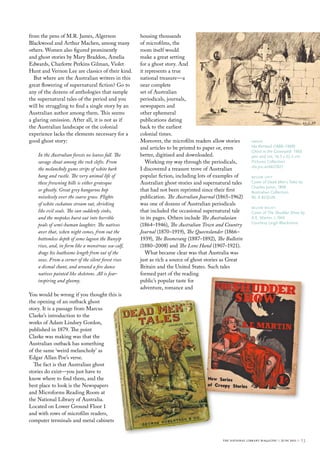 from the pens of M.R. James, Algernon                housing thousands
Blackwood and Arthur Machen, among many              of microfilms, the
others. Women also figured prominently               room itself would
and ghost stories by Mary Braddon, Amelia            make a great setting
Edwards, Charlotte Perkins Gilman, Violet            for a ghost story. And
Hunt and Vernon Lee are classics of their kind.      it represents a true
  But where are the Australian writers in this       national treasure—a
great flowering of supernatural fiction? Go to       near complete
any of the dozens of anthologies that sample         set of Australian
the supernatural tales of the period and you         periodicals, journals,
will be struggling to find a single story by an      newspapers and
Australian author among them. This seems             other ephemeral
a glaring omission. After all, it is not as if       publications dating
the Australian landscape or the colonial             back to the earliest
experience lacks the elements necessary for a        colonial times.
good ghost story:                                    Moreover, the microfilm readers allow stories        above
                                                     and articles to be printed to paper or, even         Ida rentoul (1888–1960)
                                                                                                          Ghost in the Graveyard 1903
    In the Australian forests no leaves fall. The    better, digitised and downloaded.                    pen and ink; 16.3 x 22.5 cm
    savage shout among the rock clefts. From            Working my way through the periodicals,           Pictures collection
                                                                                                          nla.pic-an6621827
    the melancholy gums strips of white bark         I discovered a treasure trove of Australian
    hang and rustle. The very animal life of         popular fiction, including lots of examples of       below left
    these frowning hills is either grotesque         Australian ghost stories and supernatural tales      cover of Dead Men’s Tales by
                                                                                                          charles Junor, 1898
    or ghostly. Great grey kangaroos hop             that had not been reprinted since their first        Australian collection
    noiselessly over the coarse grass. Flights       publication. The Australian Journal (1865–1962)      Nl A 823JuN
    of white cockatoos stream out, shrieking         was one of dozens of Australian periodicals
                                                                                                          below right
    like evil souls. The sun suddenly sinks,         that included the occasional supernatural tale       cover of The Shudder Show by
    and the mopokes burst out into horrible          in its pages. Others include The Australasian        A.e. martin, c.1945
                                                                                                          courtesy leigh blackmore
    peals of semi-human laughter. The natives        (1864–1946), The Australian Town and Country
    aver that, when night comes, from out the        Journal (1870–1919), The Queenslander (1866–
    bottomless depth of some lagoon the Bunyip       1939), The Boomerang (1887–1892), The Bulletin
    rises, and, in form like a monstrous sea-calf,   (1880–2008) and The Lone Hand (1907–1921).
    drags his loathsome length from out of the          What became clear was that Australia was
    ooze. From a corner of the silent forest rises   just as rich a source of ghost stories as Great
    a dismal chant, and around a fire dance          Britain and the United States. Such tales
    natives painted like skeletons. All is fear-     formed part of the reading
    inspiring and gloomy.                            public’s popular taste for
                                                     adventure, romance and
You would be wrong if you thought this is
the opening of an outback ghost
story. It is a passage from Marcus
Clarke’s introduction to the
works of Adam Lindsey Gordon,
published in 1879. The point
Clarke was making was that the
Australian outback has something
of the same ‘weird melancholy’ as
Edgar Allan Poe’s verse.
  The fact is that Australian ghost
stories do exist—you just have to
know where to find them, and the
best place to look is the Newspapers
and Microforms Reading Room at
the National Library of Australia.
Located on Lower Ground Floor 1
and with rows of microfilm readers,
computer terminals and metal cabinets


                                                                                          the national library magazine :: june 2011 ::   23
 