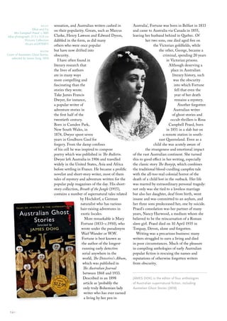 right       sensation, and Australian writers cashed in          Australia’, Fortune was born in Belfast in 1833
                 elliot and Fry      on their popularity. Greats, such as Marcus          and came to Australia via Canada in 1855,
   Mrs Campbell Praed c.1895
b&w photograph; 21.3 x 15.9 cm       Clarke, Henry Lawson and Edward Dyson,               leaving her husband behind in Quebec. Of
           Pictures collection       dabbled in the form, as did many                              her two sons, one died aged five on
           nla.pic-an24793813
                                     others who were once popular                                        the Victorian goldfields, while
                          below      but have now drifted into                                               the other, George, became a
cover of Australian Ghost Stories,   obscurity.                                                                criminal, spending 20 years
   selected by James Doig, 2010
                                        I have often found in                                                     in Victorian prisons.
                                     literary research that                                                         Although deserving a
                                     the lives of authors                                                            place in Australian
                                     are in many ways                                                                 literary history, such
                                     more compelling and                                                               was the obscurity
                                     fascinating than the                                                              into which Fortune
                                     stories they wrote.                                                                fell that even the
                                     Take James Francis                                                                 year of her death
                                     Dwyer, for instance,                                                               remains a mystery.
                                     a popular writer of                                                                  Another forgotten
                                     adventure stories in                                                              Australian writer
                                     the first half of the                                                            of ghost stories and
                                     twentieth century.                                                              occult thrillers is Rosa
                                     Born in Camden Park,                                                           Campbell Praed, born
                                     New South Wales, in                                                          in 1851 in a slab hut on
                                     1874, Dwyer spent seven                                                   a remote station in south-
                                     years in Goulburn Gaol for                                              east Queensland. Even as a
                                     forgery. From the damp confines                                     child she was acutely aware of
                                     of his cell he was inspired to compose                        the strangeness and emotional impact
                                     poetry which was published in The Bulletin.          of the vast Australian continent. She turned
                                     Dwyer left Australia in 1906 and travelled           this to good effect in her writing, especially
                                     widely in the United States, Asia and Africa         the classic story The Bunyip, which combines
                                     before settling in France. He became a prolific      the traditional blood-curdling campfire tale
                                     novelist and short-story writer, most of them        with the all-too-real colonial horror of the
                                     tales of mystery and adventure written for the       death of a child lost in the outback. Her life
                                     popular pulp magazines of the day. His short-        was marred by extraordinary personal tragedy:
                                     story collection, Breath of the Jungle (1915),       not only was she tied to a loveless marriage
                                     contains a number of supernatural tales related      but also her daughter, deaf from birth, went
                                                        by Hochdorf, a German             insane and was committed to an asylum, and
                                                        naturalist who has various        her three sons predeceased her, one by suicide.
                                                        hair-raising adventures in        Praed’s consolation was her partner of many
                                                         exotic locales.                  years, Nancy Harwood, a medium whom she
                                                            More remarkable is Mary       believed to be the reincarnation of a Roman
                                                         Fortune (1833–c.1910), who       slave girl. Praed died on 10 April 1935 in
                                                         wrote under the pseudonym        Torquay, Devon, alone and forgotten.
                                                         Waif Wander or W.W.                 Writing was a precarious business: many
                                                         Fortune is best known as         writers struggled to earn a living and died
                                                         the author of the longest-       in poor circumstances. Much of the pleasure
                                                          running early detective         in compiling anthologies of early Australian
                                                          serial anywhere in the          popular fiction is rescuing the names and
                                                          world, The Detective’s Album,   reputations of otherwise forgotten writers
                                                          which was published in          from obscurity.
                                                           The Australian Journal
                                                           between 1868 and 1933.
                                                           Described in an 1898           JAmes DoIG is the editor of four anthologies
                                                           article as ‘probably the       of Australian supernatural fiction, including
                                                           only truly Bohemian lady       Australian Ghost Stories (2010)
                                                           writer who has ever earned
                                                           a living by her pen in


  24::
 