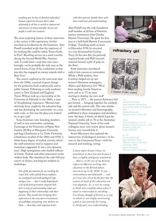 anything you do close to detailed individual        with their parents, handle them with
    human experience because that’s what                more tenderness and understanding.
    ultimately it all has to enrich or impoverish
    and answer to democratically. So you can        Alan Powell was the only foundation
    people it with real creatures.                  staff member of all four of Darwin’s
                                                    tertiary institutions (now Charles
The most surprising feature of these interviews     Darwin University). He spent his first
is the variety in life experiences, further         year at a half-built Darwin Community
enriched in recollection by the historians. Alan    College. Travelling south on leave
Powell remarked wryly that the trajectory of        in December 1974, he returned
his working life could be titled, ‘From Garbo       to a city devastated by Cyclone
to Prof ’. Recalling service on a naval corvette    Tracy. In his own flat, his patiently
during the Second World War, Stretton               acquired books and PhD research
said, ‘I could claim—and have ever since,           material formed ‘a pile of pulp on
boringly—to be probably the only man in the         the floor’.
armed forces of any of the combatants in that         Some historians introduced
war who has engaged an enemy torpedo with a         radical new courses to universities.
Bren Gun.’                                          While a PhD student, Ann
   The careers explored in the interviews date      Curthoys helped set up two
from the 1940s, a period of great change            women’s liberation newspapers,
for the profession both academically and in         Mejane and Refractory Girl. ‘We’d
public history. Following an early academic         been reading mainly American
career in New Zealand and England,                  texts and so in ’71 we were
Trevor Wilson took up a lectureship at the          starting to develop our own stuff
University of Adelaide in the 1960s, a time         … Then in 1973 … the journal Refractory Girl               top
of ‘breathtaking’ expansion: ‘Menzies had           got formed … bringing together the scholarly               Damian mcDonald
                                                                                                               Susan Marsden Interviewing
obviously been caught by the education bug          side and the activist side.’ Her own articles              Ann Curthoys (left), 28 November
and was developing the universities on a very       on women’s liberation and historiography,                  2002
                                                                                                               digital photograph
wide scale, so this was the place you looked        published in these newspapers and elsewhere,               National library of Australia
to, to get a job’.                                  were ‘the basis, I think, on which I got the
   Some historians were founding members            women’s studies job in ’76 at the Australian               above
of staff at new universities, including             National University. Some of her male                      cover of Refractory Girl: A
                                                                                                               Womens Study Journal, vol. 1, 1972
Gammage at the University of Papua New              colleagues were ‘very restive about women’s                Australian collection
Guinea, Jill Roe at Macquarie University            history, very unsettled by it’.                            N 301.41205 reF
and Inga Clendinnen at La Trobe University.           Stuart Macintyre also explored the                       below
Clendinnen recalled of the 1960s and 1970s ‘a       intersection of ideological activism—in his                Damian mcDonald
whole heavy degree of student activity, which       case, in the Communist Party—with his                      Inga Clendinnen at the
                                                                                                               National Library of Australia,
the staff sometimes tried to suppress and           research and teaching, noting:                             30 October 2005
sometimes supported. It was a very dynamic                                                                     digital photograph
time’. High immigration rates fuelled influxes          I choose topics because I have an                      National library of Australia

of Greek, Turkish and other newcomers to the            attachment to them but also because I
student body. She introduced the only full-year         have a slightly ambiguous attachment
course on Aztecs, teaching her students in              … And so, in the case of my doctoral
workshops:                                              subject on Marxist working-class
                                                        education in the British labour
    One of the fascinations for me teaching the         movement up to the 1930s. It was …
    way I did, with a fairly heavy emphasis             extraordinary and admirable … and
    on sociological and anthropological-type            yet I was also struck by the fact that the
    analyses was … that it really helped quite          content of much of this education was
    a lot of the first generation migrant kids          very dogmatic. So, it was me trying
    have a way of understanding what was                to think more carefully about where I
    happening in their relationship with their          stand in relationship to something …
    parents. They would start bringing their            I've always thought of history as a way
    experiences to the very open circumstances          in which it's not simply constructing
    of workshops and getting some distance on           a past to suit yourself. It’s trying
    them … then they could negotiate better             to clarify your own understanding


                                                                                               the national library magazine :: june 2011 ::   29
 