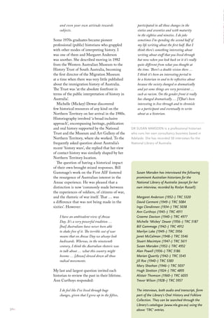 and even your own attitude towards                  participated in all those changes in the
           subjects.                                           sixties and seventies and with maturity
                                                               in the eighties and nineties. I do joke
       Some 1970s graduates became pioneer                     sometimes I’m spending the second half of
       professional (public) historians who grappled           my life writing about the first half. But I
       with other modes of interpreting history. I             think there’s something interesting about
       was one of them and Margaret Anderson                   writing about stuff that you lived through
       was another. She described moving in 1982               but now when you look back on it it’s really
       from the Western Australian Museum to the               quite different from what you thought at
       History Trust of South Australia, becoming              the time. There’s a double vision there …
       the first director of the Migration Museum              I think it’s been an interesting period to
       at a time when there was very little published          be a historian in and to be reflective about
       about the immigration history of Australia.             because the society changed so dramatically
       The Trust was ‘at the absolute forefront in             and yet some things are very persistent …
       terms of the public interpretation of history in        such as racism. On the gender front it really
       Australia’.                                             has changed dramatically … [T]hat’s been
         Michelle (Mickey) Dewar discovered                    interesting to live through and to chronicle
       few historical resources of any kind on the             as a participant and eventually to write
       Northern Territory on her arrival in the 1980s.         about as a historian.
       Historiography involved ‘a broad inclusive
       approach’, encompassing heritage, publication
       and oral history supported by the National          Dr susAN mArsDeN is a professional historian
       Trust and the Museum and Art Gallery of the         who runs her own consultancy business based in
       Northern Territory, where she worked. To the        Adelaide. she has recorded 50 interviews for the
       frequently asked question about Australia’s         National library of Australia
       recent ‘history wars’, she replied that her view
       of contact history was similarly shaped by her
       Northern Territory location.
         The question of having a historical impact
       of their own brought mixed responses. Bill
       Gammage’s work on the First AIF fostered               Susan Marsden has interviewed the following
       the resurgence of Australian interest in the           prominent Australian historians for the
       Anzac experience. He was pleased that a                National Library of Australia (except for her
       distinction is now ‘commonly made between              own interview, recorded by Roslyn Russell):
       the experiences of soldiers, of citizens of war,
       and the rhetoric of war itself. That … was             Margaret Anderson (1952–) TRC 5320
       a difference that was not being made in the            David Carment (1949–) TRC 5084
       sixties’. However:                                     Inga Clendinnen (1934–) TRC 5038
                                                              Ann Curthoys (1945–) TRC 4911
           I have an ambivalent view of Anzac                 Graeme Davison (1940–) TRC 4977
           Day. It’s a very powerful tradition …              Michelle ‘Mickey’ Dewar (1956–) TRC 5187
           [but] Australians have never been able             Bill Gammage (1942–) TRC 4912
           to shake free of it. The terrible cost of war      Marilyn Lake (1949–) TRC 5956
           means that on Anzac Day we always look             Janet McCalman (1948–) TRC 5546
           backwards. Whereas, in the nineteenth              Stuart Macintyre (1947–) TRC 5611
           century, I think the Australian rhetoric was       Susan Marsden (1952–) TRC 4952
           to talk about … what this country might            Alan Powell (1936–) TRC 5186
           become … [Anzac] slowed down all those             Marian Quartly (1942–) TRC 5545
           radical movements.                                 Jill Roe (1940–) TRC 5383
                                                              Mary Sheehan (1946–) TRC 5037
       My last and largest question invited each              Hugh Stretton (1924–) TRC 4895
       historian to review the past in their lifetime.        Alistair Thomson (1960–) TRC 6035
       Ann Curthoys responded:                                Trevor Wilson (1928–) TRC 5957

           I do feel like I’ve lived through huge             The interviews, both audio and transcript, form
           changes, given that I grew up in the fifties,      part of the Library’s Oral History and Folklore
                                                              Collection. They can be searched through the
                                                              Library’s catalogue (www.nla.gov.au) using the
30::                                                          above ‘TRC’ entries.
 
