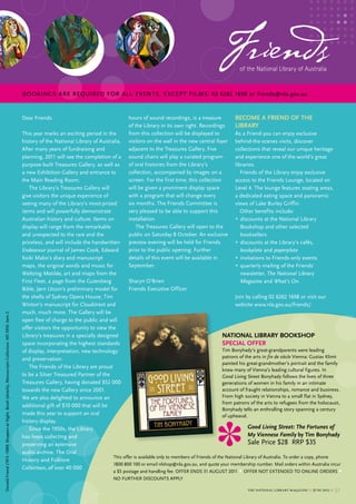 Friends   of the National Library of Australia


                                                                                                        BOOKINGS ARe ReQuIReD FOR ALL e veNTS, e xCeP T FILMS: 02 6262 1698 or friends@nla.gov.au


                                                                                                        Dear Friends                                       hours of sound recordings, is a treasure            beCoMe a frieNd of tHe
                                                                                                                                                           of the library in its own right. recordings         library
                                                                                                        this year marks an exciting period in the          from this collection will be displayed to            As a Friend you can enjoy exclusive
                                                                                                        history of the National library of Australia.      visitors on the wall in the new central foyer        behind-the-scenes visits, discover
                                                                                                        After many years of fundraising and                adjacent to the treasures Gallery. Five              collections that reveal our unique heritage
                                                                                                        planning, 2011 will see the completion of a        sound chairs will play a curated program             and experience one of the world’s great
                                                                                                        purpose-built treasures Gallery, as well as        of oral histories from the library’s                 libraries.
                                                                                                        a new exhibition Gallery and entrance to           collection, accompanied by images on a                  Friends of the library enjoy exclusive
                                                                                                        the main reading room.                             screen. For the first time, this collection          access to the Friends lounge, located on
                                                                                                           the library’s treasures Gallery will            will be given a prominent display space              level 4. the lounge features seating areas,
                                                                                                        give visitors the unique experience of             with a program that will change every                a dedicated eating space and panoramic
                                                                                                        seeing many of the library’s most-prized           six months. the Friends committee is                 views of lake burley Griffin.
                                                                                                        items and will powerfully demonstrate              very pleased to be able to support this                 other benefits include:
                                                                                                        Australian history and culture. Items on           installation.                                        • discounts at the National library
                                                                                                        display will range from the remarkable                the treasures Gallery will open to the               bookshop and other selected
                                                                                                        and unexpected to the rare and the                 public on saturday 8 october. An exclusive              booksellers
                                                                                                        priceless, and will include the handwritten        preview evening will be held for Friends             • discounts at the library’s cafés,
                                                                                                        Endeavour journal of James cook, edward            prior to the public opening. Further                    bookplate and paperplate
                                                                                                        Koiki mabo’s diary and manuscript                  details of this event will be available in           • invitations to Friends-only events
                                                                                                        maps, the original words and music for             september.                                           • quarterly mailing of the Friends’
                                                                                                        Waltzing Matilda, art and maps from the                                                                    newsletter, The National Library
                                                                                                        First Fleet, a page from the Gutenberg           sharyn o’brien                                            Magazine and What’s On.
                                                                                                        bible, Jørn utzon’s preliminary model for        Friends executive officer
                                                                                                        the shells of sydney opera House, tim                                                                   Join by calling 02 6262 1698 or visit our
                                                                                                        Winton’s manuscript for Cloudstreet and                                                                 website www.nla.gov.au/friends/.
                                                                                                        much, much more. the Gallery will be
Donald Friend (1915–1989) Shoppers at Night, Bondi (details), manuscripts collection, ms 5959, Item 2




                                                                                                        open free of charge to the public and will
                                                                                                        offer visitors the opportunity to view the
                                                                                                        library’s treasures in a specially designed                                                      NatioNal library booksHop
                                                                                                        space incorporating the highest standards                                                        speCial offer
                                                                                                        of display, interpretation, new technology                                                       tim bonyhady’s great-grandparents were leading
                                                                                                        and preservation.                                                                                patrons of the arts in fin de siècle vienna: Gustav Klimt
                                                                                                                                                                                                         painted his great-grandmother’s portrait and the family
                                                                                                           the Friends of the library are proud
                                                                                                                                                                                                         knew many of vienna’s leading cultural figures. In
                                                                                                        to be a silver treasured Partner of the                                                          Good Living Street bonyhady follows the lives of three
                                                                                                        treasures Gallery, having donated $52 000                                                        generations of women in his family in an intimate
                                                                                                        towards the new Gallery since 2001.                                                              account of fraught relationships, romance and business.
                                                                                                        We are also delighted to announce an                                                             From high society in vienna to a small flat in sydney,
                                                                                                                                                                                                         from patrons of the arts to refugees from the holocaust,
                                                                                                        additional gift of $10 000 that will be
                                                                                                                                                                                                         bonyhady tells an enthralling story spanning a century
                                                                                                        made this year to support an oral                                                                of upheaval.
                                                                                                        history display.
                                                                                                           since the 1950s, the library                                                                                Good Living Street: The Fortunes of
                                                                                                        has been collecting and                                                                                        My Viennese Family by tim bonyhady
                                                                                                        preserving an extensive                                                                                        sale Price $28 rrP $35
                                                                                                        audio archive. the oral
                                                                                                                                                 this offer is available only to members of Friends of the National library of Australia. to order a copy, phone
                                                                                                        History and Folklore
                                                                                                                                                 1800 800 100 or email nlshop@nla.gov.au, and quote your membership number. mail orders within Australia incur
                                                                                                        collection, of over 40 000
                                                                                                                                                    a $5 postage and handling fee. oFFer eNDs 31 AuGust 2011    • oFFer Not eXteNDeD to oNlINe orDers •
                                                                                                                                                    No FurtHer DIscouNts APPly

                                                                                                                                                                                                                     the national library magazine :: june 2011 ::   31
 