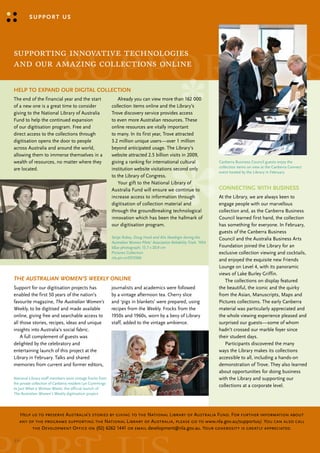 support us




                            support us
supporting innovative technologies
and our amazing collections online

Help to expaNd our digital ColleCtioN
the end of the financial year and the start                   Already you can view more than 162 000
of a new one is a great time to consider                   collection items online and the library’s
giving to the National library of Australia                trove discovery service provides access
Fund to help the continued expansion                       to even more Australian resources. these
of our digitisation program. Free and                      online resources are vitally important
direct access to the collections through                   to many. In its first year, trove attracted
digitisation opens the door to people                      3.2 million unique users—over 1 million
across Australia and around the world,                     beyond anticipated usage. the library’s
allowing them to immerse themselves in a                   website attracted 2.5 billion visits in 2009,
wealth of resources, no matter where they                  giving a ranking for international cultural                    canberra business council guests enjoy the
                                                                                                                          collection items on view at the canberra connect
are located.                                               institution website visitations second only
                                                                                                                          event hosted by the library in February
                                                           to the library of congress.
                                                              your gift to the National library of
                                                           Australia Fund will ensure we continue to                      CoNNeCtiNg WitH busiNess
                                                           increase access to information through                         At the library, we are always keen to
                                                           digitisation of collection material and                        engage people with our marvellous
                                                           through the groundbreaking technological                       collection and, as the canberra business
                                                           innovation which has been the hallmark of                      council learned first hand, the collection
                                                           our digitisation program.                                      has something for everyone. In February,
                                                                                                                          guests of the canberra business
                                                           Senja Robey, Doug Hook and Alix Newbigin during the            council and the Australia business Arts
                                                           Australian Women Pilots’ Association Reliability Trials 1954
                                                           b&w photograph; 15.7 x 20.9 cm                                 Foundation joined the library for an
                                                           Pictures collection                                            exclusive collection viewing and cocktails,
                                                           nla.pic-vn5015566
                                                                                                                          and enjoyed the exquisite new Friends
                                                                                                                          lounge on level 4, with its panoramic
                                                                                                                          views of lake burley Griffin.
The AuSTrALiAn WoMen’S WeekLy oNliNe                                                                                         the collections on display featured
support for our digitisation projects has                  journalists and academics were followed                        the beautiful, the iconic and the quirky
enabled the first 50 years of the nation’s                 by a vintage afternoon tea. cherry slice                       from the Asian, manuscripts, maps and
favourite magazine, The Australian Women’s                 and ‘pigs in blankets’ were prepared, using                    Pictures collections. the early canberra
Weekly, to be digitised and made available                 recipes from the Weekly. Frocks from the                       material was particularly appreciated and
online, giving free and searchable access to               1950s and 1960s, worn by a bevy of library                     the whole viewing experience pleased and
all those stories, recipes, ideas and unique               staff, added to the vintage ambience.                          surprised our guests—some of whom
insights into Australia’s social fabric.                                                                                  hadn’t crossed our marble foyer since
    A full complement of guests was                                                                                       their student days.
delighted by the celebratory and                                                                                             Participants discovered the many
entertaining launch of this project at the                                                                                ways the library makes its collections
library in February. talks and shared                                                                                     accessible to all, including a hands-on
memories from current and former editors,                                                                                 demonstration of trove. they also learned
                                                                                                                          about opportunities for doing business
National library staff members wore vintage frocks from                                                                   with the library and supporting our
the private collection of canberra resident lyn cummings
                                                                                                                          collections at a corporate level.
to Just What a Woman Wants, the official launch of
The Australian Women’s Weekly digitisation project




   Help us to preserve Australia’s stories by giving to the National Library of Australia Fund. For further information about
   any of the programs supporting the National Library of Australia, please go to www.nla.gov.au/supportus/. You can also call
        the Development Office on (02) 6262 1441 or email development@nla.gov.au. Your generosity is greatly appreciated.

32::
 