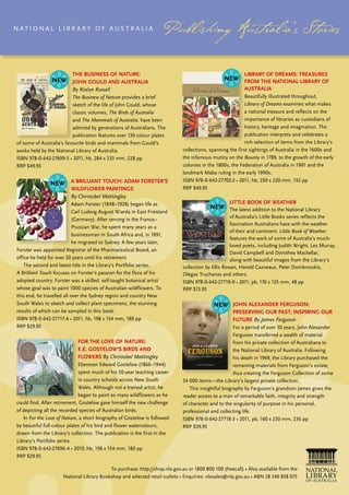 N At i o N A L L ib r A ry o f Aus t r A L i A




                           The Business of naTure:                                                         liBrary of dreams: Treasures
                           John Gould and ausTralia                                                        from The naTional liBrary of
                           By Roslyn Russell                                                               ausTralia
                           The Business of Nature provides a brief                                          beautifully illustrated throughout,
                           sketch of the life of John Gould, whose                                          Library of Dreams examines what makes
                           classic volumes, The Birds of Australia                                          a national treasure and reflects on the
                           and The Mammals of Australia, have been                                          importance of libraries as custodians of
                           admired by generations of Australians. the                                       history, heritage and imagination. the
                           publication features over 130 colour plates                                      publication interprets and celebrates a
 of some of Australia’s favourite birds and mammals from Gould’s                                            rich selection of items from the Library’s
 works held by the National Library of Australia.                             collections, spanning the first sightings of Australia in the 1600s and
 ISBN 978-0-642-27699-5 • 2011, hb, 284 x 233 mm, 228 pp                      the infamous mutiny on the Bounty in 1789, to the growth of the early
 RRP $49.95                                                                   colonies in the 1800s, the federation of Australia in 1901 and the
                                                                              landmark Mabo ruling in the early 1990s.
                          a BrillianT Touch: adam forsTer’s                   ISBN 978-0-642-27702-2 • 2011, hb, 250 x 220 mm, 132 pp
                          WildfloWer PainTinGs                                RRP $49.95
                          By Christobel Mattingley
                             Adam Forster (1848–1928) began life as                                 liTTle Book of WeaTher
                             Carl Ludwig August Wiarda in East Friesland                             the latest addition to the National Library
                             (Germany). After serving in the Franco–                                 of Australia’s Little books series reflects the
                                                                                                     fascination Australians have with the weather
                             Prussian War, he spent many years as a
                                                                                                     of their arid continent. Little Book of Weather
                             businessman in south Africa and, in 1891,
                                                                                                     features the work of some of Australia’s much-
                             he migrated to sydney. A few years later,
                                                                                                     loved poets, including Judith Wright, Les Murray,
 forster was appointed registrar of the Pharmaceutical board, an
                                                                                                     David Campbell and Dorothea Mackellar,
 office he held for over 20 years until his retirement.                                              along with beautiful images from the Library’s
    the second and latest title in the Library’s Portfolio series,            collection by Ellis Rowan, Harold Cazneaux, Peter Dombrovskis,
 A Brilliant Touch focuses on forster’s passion for the flora of his          olegas truchanas and others.
 adopted country. Forster was a skilled, self-taught botanical artist         ISBN 978-0-642-27719-0 • 2011, pb, 176 x 125 mm, 48 pp
 whose goal was to paint 1000 species of Australian wildflowers. to           rrP $15.95
 this end, he travelled all over the sydney region and country New
 south Wales to sketch and collect plant specimens, the stunning                                     John alexander ferGuson:
 results of which can be sampled in this book.                                                       PreservinG our PasT, insPirinG our
 ISBN 978-0-642-27717-6 • 2011, hb, 198 x 154 mm, 180 pp                                             fuTure By James Ferguson
 rrP $29.95                                                                                           For a period of over 30 years, John Alexander
                                                                                                      ferguson transferred a wealth of material
                             for The love of naTure:                                                  from his private collection of Australiana to
                             e.e. GosTeloW’s Birds and                                                the National Library of Australia. following
                             floWers By Christobel Mattingley                                         his death in 1969, the Library purchased the
                               Ebenezer Edward Gostelow (1866–1944)                                   remaining materials from ferguson’s estate,
                               spent much of his 50-year teaching career                              thus creating the ferguson Collection of some
                               in country schools across New south            34 000 items—the Library’s largest private collection.
                               Wales. Although not a trained artist, he          this insightful biography by ferguson’s grandson James gives the
                               began to paint as many wildflowers as he       reader access to a man of remarkable faith, integrity and strength
 could find. After retirement, Gostelow gave himself the new challenge        of character and to the singularity of purpose in his personal,
 of depicting all the recorded species of Australian birds.                   professional and collecting life.
    in For the Love of Nature, a short biography of Gostelow is followed      ISBN 978-0-642-27718-3 • 2011, pb, 160 x 250 mm, 236 pp
 by beautiful full-colour plates of his bird and flower watercolours,         RRP $39.95
 drawn from the Library’s collection. the publication is the first in the
 Library’s Portfolio series.
 ISBN 978-0-642-27696-4 • 2010, hb, 198 x 154 mm, 180 pp
 rrP $29.95

                                            To purchase: http://shop.nla.gov.au or 1800 800 100 (freecall) • Also available from the
                       National Library Bookshop and selected retail outlets • Enquiries: nlasales@nla.gov.au • ABN 28 346 858 075
 