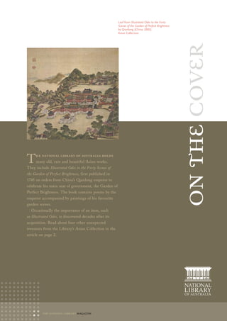 Leaf from Illustrated Odes to the Forty
                                                       Scenes of the Garden of Perfect Brightness
                                                       by Qianlong (China: 2005)
                                                       Asian Collection




                                                                                                    on the cover
T    he NatioNal library of australia holds
     many old, rare and beautiful Asian works.
They include Illustrated Odes to the Forty Scenes of
the Garden of Perfect Brightness, first published in
1745 on orders from China’s Qianlong emperor to
celebrate his main seat of government, the Garden of
Perfect Brightness. The book contains poems by the
emperor accompanied by paintings of his favourite
garden scenes.
  Occasionally the importance of an item, such
as Illustrated Odes, is discovered decades after its
acquisition. Read about four other unexpected
treasures from the Library’s Asian Collection in the
article on page 2.




          the national library magazine
 