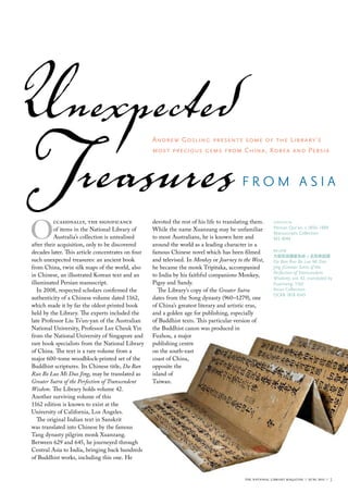 Unexpected
Treasures
O
          ccasionally, the significance
          of items in the National Library of
          Australia’s collection is unrealised
                                                   Andrew Gosling presents some of the Library’s
                                                   most precious gems from China, Korea and Persia



                                                                                          from AsiA

                                                   devoted the rest of his life to translating them.
                                                   While the name Xuanzang may be unfamiliar
                                                   to most Australians, he is known here and
                                                                                                          opposite
                                                                                                          Persian Qur’an, c.1850–1899
                                                                                                          manuscripts collection
                                                                                                          ms 4949
after their acquisition, only to be discovered     around the world as a leading character in a
decades later. This article concentrates on four   famous Chinese novel which has been filmed             below
                                                                                                          大般若波羅蜜多經 / 玄奘奉詔譯
such unexpected treasures: an ancient book         and televised. In Monkey or Journey to the West,       Da Ban Ruo Bo Luo Mi Duo
from China, twin silk maps of the world, also      he became the monk Tripitaka, accompanied              Jing (Greater Sutra of the
                                                                                                          Perfection of Transcendent
in Chinese, an illustrated Korean text and an      to India by his faithful companions Monkey,            Wisdom), vol. 42, translated by
illuminated Persian manuscript.                    Pigsy and Sandy.                                       Xuanzang, 1162
   In 2008, respected scholars confirmed the          The Library’s copy of the Greater Sutra             Asian collection
                                                                                                          ocrb 1818 4343
authenticity of a Chinese volume dated 1162,       dates from the Song dynasty (960–1279), one
which made it by far the oldest printed book       of China’s greatest literary and artistic eras,
held by the Library. The experts included the      and a golden age for publishing, especially
late Professor Liu Ts’un-yan of the Australian     of Buddhist texts. This particular version of
National University, Professor Lee Cheuk Yin       the Buddhist canon was produced in
from the National University of Singapore and      Fuzhou, a major
rare book specialists from the National Library    publishing centre
of China. The text is a rare volume from a         on the south-east
major 600-tome woodblock-printed set of the        coast of China,
Buddhist scriptures. Its Chinese title, Da Ban     opposite the
Ruo Bo Luo Mi Duo Jing, may be translated as       island of
Greater Sutra of the Perfection of Transcendent    Taiwan.
Wisdom. The Library holds volume 42.
Another surviving volume of this
1162 edition is known to exist at the
University of California, Los Angeles.
   The original Indian text in Sanskrit
was translated into Chinese by the famous
Tang dynasty pilgrim monk Xuanzang.
Between 629 and 645, he journeyed through
Central Asia to India, bringing back hundreds
of Buddhist works, including this one. He


                                                                                           the national library magazine :: june 2011 ::   3
 