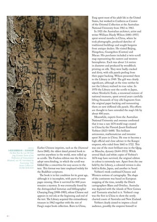 Fang spent most of his adult life in the United
                                                                                       States, but worked in Canberra as Curator
                                                                                       of the Oriental Collection at the Australian
                                                                                       National University from 1961 to 1963.
                                                                                          In 1921 the Australian architect, artist and
                                                                                       writer William Hardy Wilson (1881–1955)
                                                                                       spent several months in China, where he
                                                                                       took photographs, produced sketches of
                                                                                       traditional buildings and sought bargains
                                                                                       from antique dealers. He visited Beijing,
                                                                                       Hangzhou, Guangzhou (Canton) and
                                                                                       Macao. His purchases included a twin-scroll
                                                                                       map representing the eastern and western
                                                                                       hemispheres. Each was about 1.6 metres
                                                                                       in diameter and produced by woodblock
                                                                                       printing on silk. They were badly cracked
                                                                                       and dirty, with silk panels peeling from
                                                                                       their paper backing. Wilson presented them
                                                                                       to the Library in 1949. The gift was clearly
                                                                                       significant, although at the time neither he
                                                                                       nor the Library realised its true value. In
                                                                                       1970 the Library sent the scrolls to Japan,
                                                                                       where Shinkichi Endo, a renowned restorer of
                                                                                       national treasures, spent several years carefully
                                                                                       lifting thousands of tiny silk fragments from
                                                                                       the original paper backing and remounting
                                                                                       them on new stiffened silk panels. His efforts
                                                                                       are thought to have extended the map’s life by
                                                                                       about 400 years.
                                                                                          Meanwhile, experts from the Australian
                                                                                       National University and overseas confirmed
                                                                                       that it was a rare 1674 world map created
                                                                                       in China by the Flemish Jesuit Ferdinand
                                                                                       Verbiest (1623–1688). This brilliant
                                                                                       astronomer, mathematician and inventor
                                                                                       spent 30 years in China. He rose to become a
                                                                                       high official and close adviser to the Kangxi
                                                                                       emperor, who ruled from 1661 to 1722. This
                        above     Earlier Chinese imprints, such as the Diamond        was one of the most brilliant eras in the Qing,
 大般若波羅蜜多經 / 玄奘奉詔譯                 Sutra (868), the oldest dated printed book to        or Manchu, dynasty (1644–1911). While
  Da Ban Ruo Bo Luo Mi Duo
     Jing (Greater Sutra of the   survive anywhere in the world, were rolled up        several black and white copies of Verbiest’s
    Perfection of Transcendent    as scrolls. The Fuzhou edition was the first to      1674 map have survived, the original edition
Wisdom), vol. 42, translated by
               Xuanzang, 1162
                                  adopt sutra binding, in which the scroll was         in colour is extremely rare. Apart from the one
              Asian collection    folded like a concertina for easy access to the      held by the Library, a coloured version is also
              ocrb 1818 4343      text. This format was later employed widely for      held in Kobe, Japan, and another in Seoul.
                                  the Buddhist scriptures.                                Verbiest’s work combined Chinese and
                                    The book is in fair condition for its great age,   Western notions of cartography. The shape
                                  although it is incomplete, with parts of some        of the continents was based on European
                                  pages missing. How it survived for 800 years         mapping of the time, notably the Dutch
                                  remains a mystery. It was eventually found by        cartographers Blaeu and Ortelius. Australia
                                  the distinguished historian and bibliographer        was depicted with the islands of New Guinea
                                  Chaoying Fang (1908–1985), whose Chinese seal        and Tasmania attached to it. Verbiest’s map
                                  appears in red ink at the beginning and end of       was the first in China to show the newly
                                  the text. The Library acquired this extraordinary    charted coasts of Australia and New Zealand.
                                  treasure in 1962 together with the rest of              Verbiest clearly aimed to impress a local
                                  Fang’s major book collection. Born in China,         audience, possibly the emperor himself or


4::
 