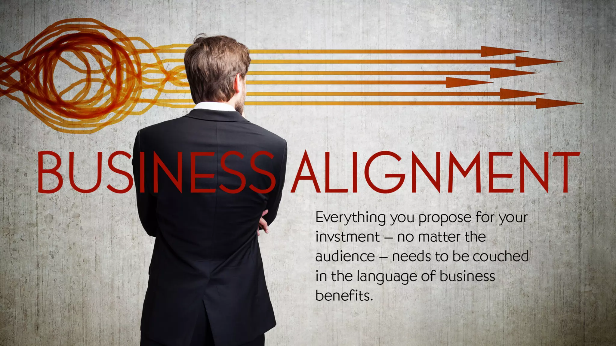 Business Alignment
Everything you propose for your investment – no matter the audience – needs to be couched in the language of
business benefits.
 