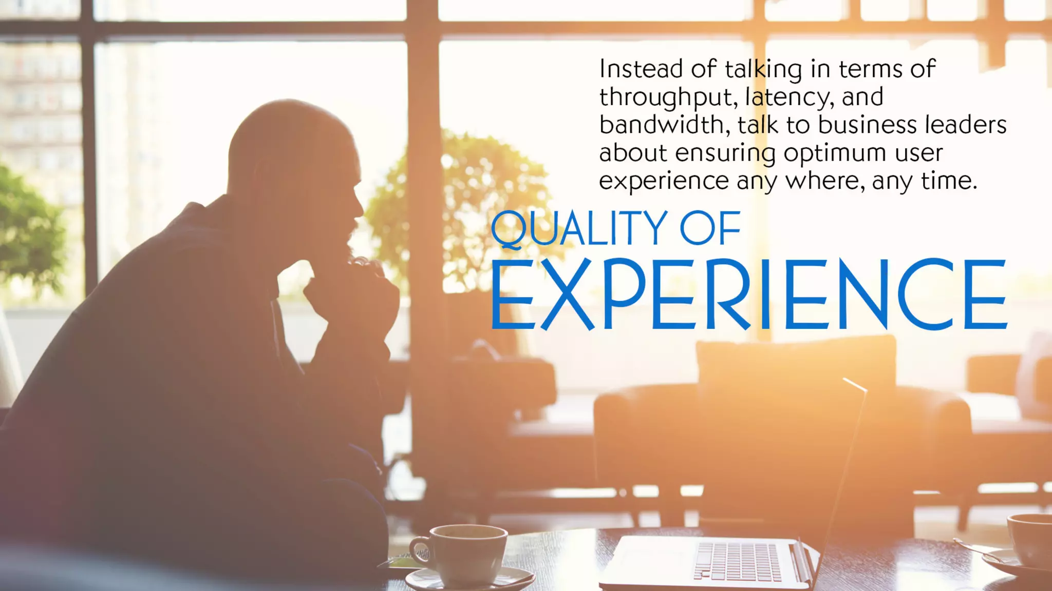 Quality of Experience
Instead of talking in terms of throughput, latency, and bandwidth, talk to business leaders about ensuring
optimum user experience any where, any time.
 