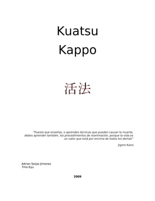 Kuatsu
Kappo
“Puesto que enseñas, o aprendes técnicas que pueden causar la muerte,
debes aprender también, los procedimientos de reanimación, porque la vida es
un valor que está por encima de todos los demás”
Jigoro Kano
Adrian Seijas Jimenez
7mo Kyu
2009
 