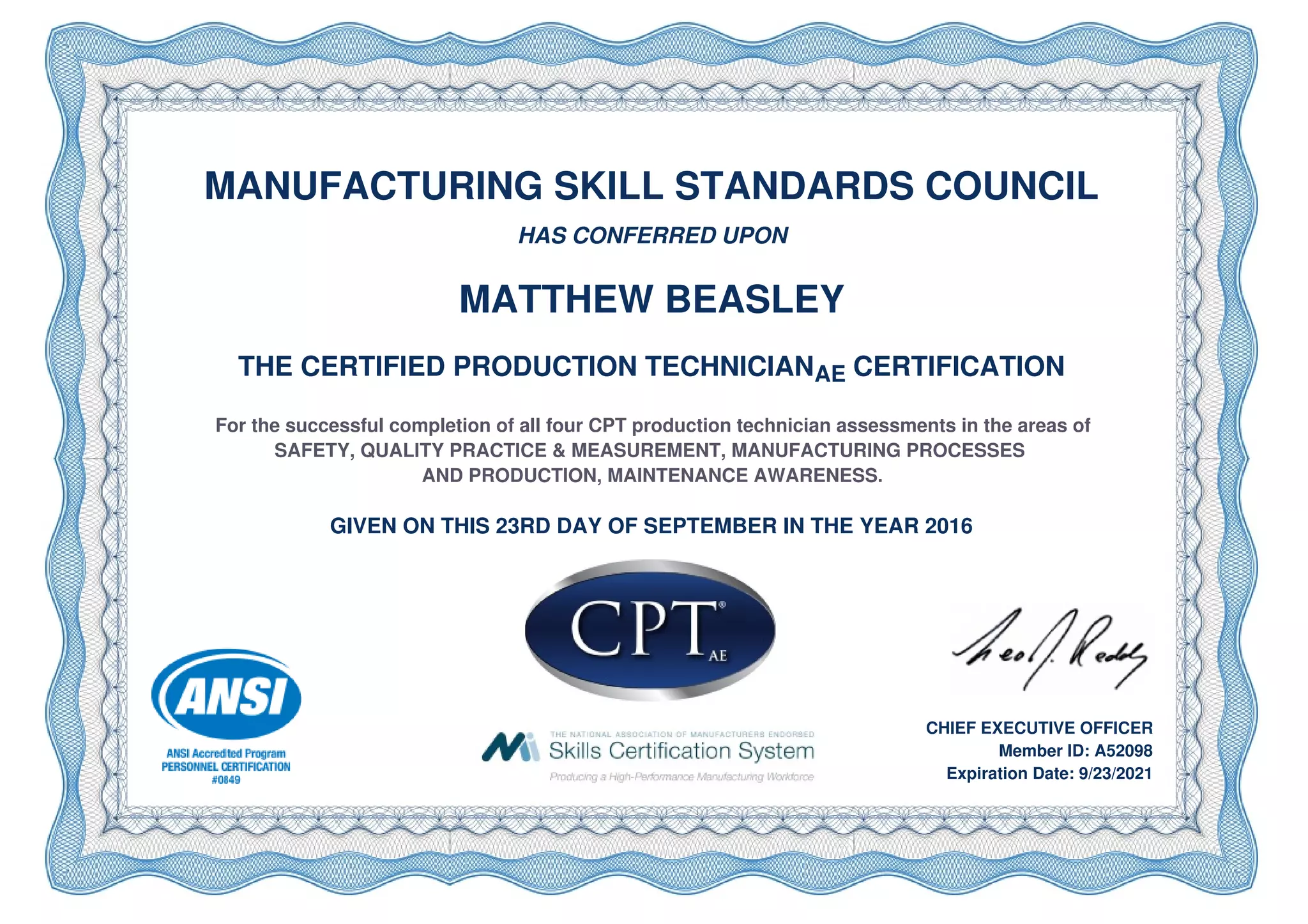 MANUFACTURING SKILL STANDARDS COUNCIL
HAS CONFERRED UPON
MATTHEW BEASLEY
THE CERTIFIED PRODUCTION TECHNICIANAE CERTIFICATION
For the successful completion of all four CPT production technician assessments in the areas of
SAFETY, QUALITY PRACTICE & MEASUREMENT, MANUFACTURING PROCESSES
AND PRODUCTION, MAINTENANCE AWARENESS.
GIVEN ON THIS 23RD DAY OF SEPTEMBER IN THE YEAR 2016
CHIEF EXECUTIVE OFFICER
Member ID: A52098
Expiration Date: 9/23/2021