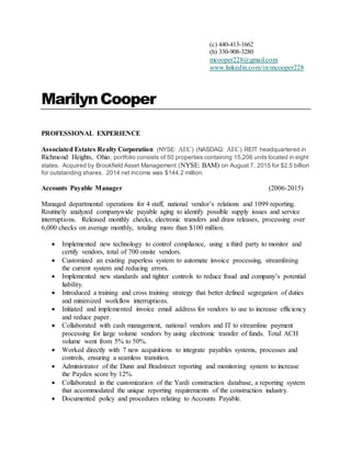 (c) 440-413-1662
(h) 330-908-3280
mcooper228@gmail.com
www.linkedin.com/in/mcooper228
MarilynCooper
PROFESSIONAL EXPERIENCE
Associated Estates Realty Corporation (NYSE: AEC) (NASDAQ: AEC) REIT headquartered in
Richmond Heights, Ohio, portfolio consists of 50 properties containing 15,206 units located in eight
states. Acquired by Brookfield Asset Management (NYSE: BAM) on August 7, 2015 for $2.5 billion
for outstanding shares. 2014 net income was $144.2 million.
Accounts Payable Manager (2006-2015)
Managed departmental operations for 4 staff, national vendor’s relations and 1099 reporting.
Routinely analyzed companywide payable aging to identify possible supply issues and service
interruptions. Released monthly checks, electronic transfers and draw releases, processing over
6,000 checks on average monthly, totaling more than $100 million.
 Implemented new technology to control compliance, using a third party to monitor and
certify vendors, total of 700 onsite vendors.
 Customized an existing paperless system to automate invoice processing, streamlining
the current system and reducing errors.
 Implemented new standards and tighter controls to reduce fraud and company’s potential
liability.
 Introduced a training and cross training strategy that better defined segregation of duties
and minimized workflow interruptions.
 Initiated and implemented invoice email address for vendors to use to increase efficiency
and reduce paper.
 Collaborated with cash management, national vendors and IT to streamline payment
processing for large volume vendors by using electronic transfer of funds. Total ACH
volume went from 5% to 50%.
 Worked directly with 7 new acquisitions to integrate payables systems, processes and
controls, ensuring a seamless transition.
 Administrator of the Dunn and Bradstreet reporting and monitoring system to increase
the Paydex score by 12%.
 Collaborated in the customization of the Yardi construction database, a reporting system
that accommodated the unique reporting requirements of the construction industry.
 Documented policy and procedures relating to Accounts Payable.
 