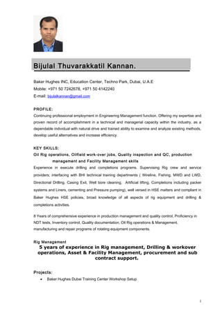 Bijulal Thuvarakkatil Kannan.
Baker Hughes INC, Education Center, Techno Park, Dubai, U.A.E
Mobile: +971 50 7242678, +971 50 4142240
E-mail: bijulalkannan@gmail.com
PROFILE:
Continuing professional employment in Engineering Management function, Offering my expertise and
proven record of accomplishment in a technical and managerial capacity within the industry, as a
dependable individual with natural drive and trained ability to examine and analyze existing methods,
develop useful alternatives and increase efficiency.
KEY SKILLS:
Oil Rig operations, Oilfield work-over jobs, Quality inspection and QC, production
management and Facility Management skills
Experience in execute drilling and completions programs. Supervising Rig crew and service
providers; interfacing with BHI technical training departments ( Wireline, Fishing, MWD and LWD,
Directional Drilling, Casing Exit, Well bore cleaning, Artificial lifting, Completions including packer
systems and Liners, cementing and Pressure pumping), well versed in HSE matters and compliant in
Baker Hughes HSE policies, broad knowledge of all aspects of rig equipment and drilling &
completions activities.
8 Years of comprehensive experience in production management and quality control, Proficiency in
NDT tests, Inventory control, Quality documentation, Oil Rig operations & Management,
manufacturing and repair programs of rotating equipment components.
Rig Management
5 years of experience in Rig management, Drilling & workover
operations, Asset & Facility Management, procurement and sub
contract support.
Projects:
• Baker Hughes Dubai Training Center Workshop Setup
1
 