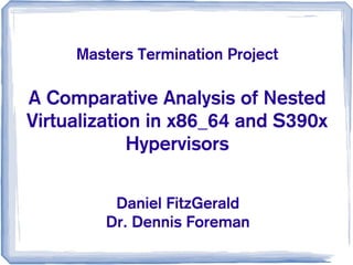 A Comparative Analysis of Nested
Virtualization in x86_64 and S390x
Hypervisors
Masters Termination Project
Daniel FitzGerald
Dr. Dennis Foreman
 