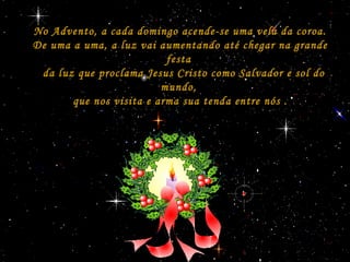 No Advento, a cada domingo acende-se uma vela da coroa.No Advento, a cada domingo acende-se uma vela da coroa.
De uma a uma, a luz vai aumentando até chegar na grandeDe uma a uma, a luz vai aumentando até chegar na grande
festafesta
da luz que proclama Jesus Cristo como Salvador e sol doda luz que proclama Jesus Cristo como Salvador e sol do
mundo,mundo,
que nos visita e arma sua tenda entre nós .que nos visita e arma sua tenda entre nós .
 