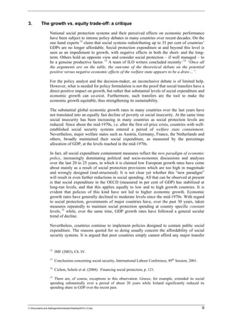 3. The growth vs. equity trade-off: a critique 
National social protection systems and their perceived effects on economic performance 
have been subject to intense policy debates in many countries over recent decades. On the 
one hand experts 12 claim that social systems redistributing up to 35 per cent of countries’ 
GDPs are no longer affordable. Social protection expenditure at and beyond this level is 
seen as an impediment to growth, with negative effects in both the short- and the long-term. 
Others hold an opposite view and consider social protection – if well managed – to 
be a genuine productive factor. 13 A team of ILO writers concluded recently: 14 “Once all 
the arguments are on the table, the outcome of the theoretical debate on the potential 
positive versus negative economic effects of the welfare state appears to be a draw…”. 
For the policy analyst and the decision-maker, an inconclusive debate is of limited help. 
However, what is needed for policy formulation is not the proof that social transfers have a 
direct positive impact on growth, but rather that substantial levels of social expenditure and 
economic growth can co-exist. Furthermore, such transfers are the tool to make the 
economic growth equitable, thus strengthening its sustainability. 
The substantial global economic growth rates in many countries over the last years have 
not translated into an equally fast decline of poverty or social insecurity. At the same time 
social insecurity has been increasing in many countries as social protection levels are 
reduced. Since about the mid-1970s, i.e. after the first oil price crisis, countries with well-established 
social security systems entered a period of welfare state containment. 
Nevertheless, major welfare states such as Austria, Germany, France, the Netherlands and 
others, broadly maintained their social expenditure, as measured by the percentage 
allocation of GDP, at the levels reached in the mid-1970s. 
In fact, all social expenditure containment measures reflect the new paradigm of economic 
policy, increasingly dominating political and socio-economic discussions and analyses 
over the last 20 to 25 years, in which it is claimed low European growth rates have come 
about mainly as a result of social protection provisions which are too high in magnitude 
and wrongly designed (mal-structured). It is not clear yet whether this “new paradigm” 
will result in even further reductions in social spending. All that can be observed at present 
is that social expenditure in the OECD (measured in per cent of GDP) has stabilized at 
long-run levels, and that this applies equally to low and to high growth countries. It is 
evident that policies of this kind have not led to higher economic growth. Economic 
growth rates have generally declined to moderate levels since the mid-1970s. With regard 
to social protection, governments of major countries have, over the past 30 years, taken 
measures repeatedly to maintain social protection spending at country specific constant 
levels, 15 while, over the same time, GDP growth rates have followed a general secular 
trend of decline. 
Nevertheless, countries continue to implement policies designed to contain public social 
expenditure. The reasons quoted for so doing usually concern the affordability of social 
security systems. It is argued that poor countries simply cannot afford any major transfer 
12 IMF (2003), Ch. IV. 
13 Conclusions concerning social security, International Labour Conference, 89th Session, 2001. 
14 Cichon, Scholz et al. (2004): Financing social protection, p. 121. 
15 There are, of course, exceptions to this observation. Greece, for example, extended its social 
spending substantially over a period of about 20 years while Ireland significantly reduced its 
spending share in GDP over the recent past. 
C:Documents and SettingsAdministratorDesktopNY3-v.5.doc 9 
 