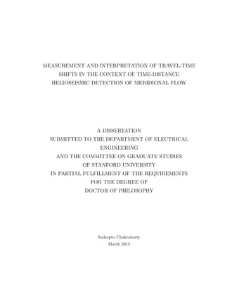 MEASUREMENT AND INTERPRETATION OF TRAVEL-TIME
SHIFTS IN THE CONTEXT OF TIME-DISTANCE
HELIOSEISMIC DETECTION OF MERIDIONAL FLOW
A DISSERTATION
SUBMITTED TO THE DEPARTMENT OF ELECTRICAL
ENGINEERING
AND THE COMMITTEE ON GRADUATE STUDIES
OF STANFORD UNIVERSITY
IN PARTIAL FULFILLMENT OF THE REQUIREMENTS
FOR THE DEGREE OF
DOCTOR OF PHILOSOPHY
Sudeepto Chakraborty
March 2015
 