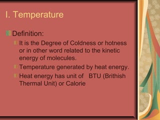 I. Temperature
Definition:
It is the Degree of Coldness or hotness
or in other word related to the kinetic
energy of molecules.
Temperature generated by heat energy.
Heat energy has unit of BTU (Brithish
Thermal Unit) or Calorie
 