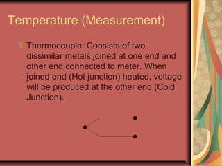 Temperature (Measurement)
Thermocouple: Consists of two
dissimilar metals joined at one end and
other end connected to meter. When
joined end (Hot junction) heated, voltage
will be produced at the other end (Cold
Junction).
 