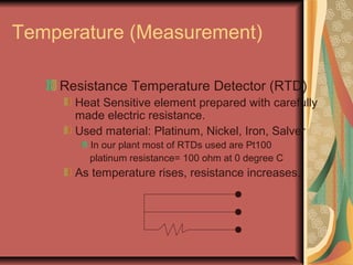 Temperature (Measurement)
Resistance Temperature Detector (RTD)
Heat Sensitive element prepared with carefully
made electric resistance.
Used material: Platinum, Nickel, Iron, Salver
In our plant most of RTDs used are Pt100
platinum resistance= 100 ohm at 0 degree C
As temperature rises, resistance increases.
 