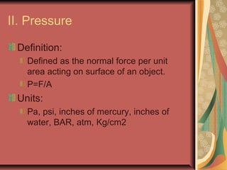 II. Pressure
Definition:
Defined as the normal force per unit
area acting on surface of an object.
P=F/A
Units:
Pa, psi, inches of mercury, inches of
water, BAR, atm, Kg/cm2
 