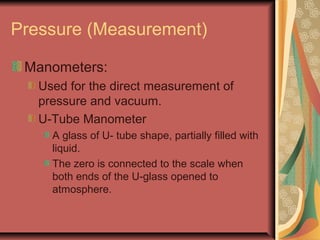 Pressure (Measurement)
Manometers:
Used for the direct measurement of
pressure and vacuum.
U-Tube Manometer
A glass of U- tube shape, partially filled with
liquid.
The zero is connected to the scale when
both ends of the U-glass opened to
atmosphere.
 