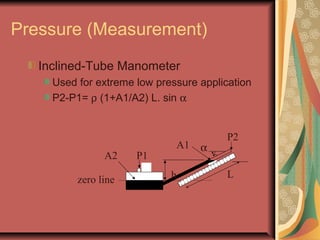 Pressure (Measurement)
Inclined-Tube Manometer
Used for extreme low pressure application
P2-P1= ρ (1+A1/A2) L. sin α
P1
P2
zero line
A2
A1
h L
α
 