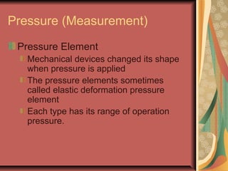 Pressure (Measurement)
Pressure Element
Mechanical devices changed its shape
when pressure is applied
The pressure elements sometimes
called elastic deformation pressure
element
Each type has its range of operation
pressure.
 