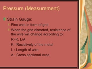 Pressure (Measurement)
Strain Gauge:
Fine wire in form of grid.
When the grid distorted, resistance of
the wire will change according to:
R=K. L/A
K : Resistively of the metal
L : Length of wire
A : Cross sectional Area
 