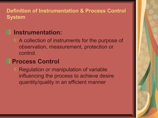 Definition of Instrumentation & Process Control
System
Instrumentation:
A collection of instruments for the purpose of
observation, measurement, protection or
control.
Process Control
Regulation or manipulation of variable
influencing the process to achieve desire
quantity/quality in an efficient manner
 