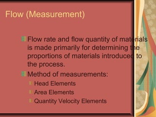 Flow (Measurement)
Flow rate and flow quantity of materials
is made primarily for determining the
proportions of materials introduced to
the process.
Method of measurements:
Head Elements
Area Elements
Quantity Velocity Elements
 