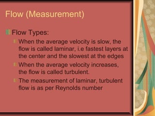 Flow (Measurement)
Flow Types:
When the average velocity is slow, the
flow is called laminar, i.e fastest layers at
the center and the slowest at the edges
When the average velocity increases,
the flow is called turbulent.
The measurement of laminar, turbulent
flow is as per Reynolds number
 