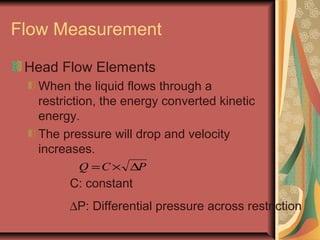 Flow Measurement
Head Flow Elements
When the liquid flows through a
restriction, the energy converted kinetic
energy.
The pressure will drop and velocity
increases.
PCQ ∆×=
C: constant
∆P: Differential pressure across restriction
 