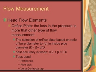 Flow Measurement
Head Flow Elements
Orifice Plate: the loss in the pressure is
more that other type of flow
measurement.
The selection of orifice plate based on ratio
of bore diameter to (d) to inside pipe
diameter (D). β= d/D
best accuracy is when: 0.2 < β < 0.6
Taps used :
– Flange tap
– Pipe taps
– Vena Contracta tap
 