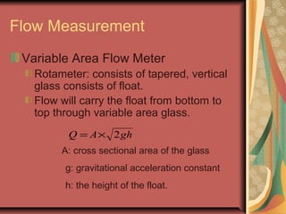 Flow Measurement
Variable Area Flow Meter
Rotameter: consists of tapered, vertical
glass consists of float.
Flow will carry the float from bottom to
top through variable area glass.
ghAQ 2×=
A: cross sectional area of the glass
g: gravitational acceleration constant
h: the height of the float.
 