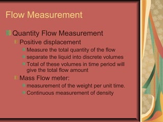 Flow Measurement
Quantity Flow Measurement
Positive displacement
Measure the total quantity of the flow
separate the liquid into discrete volumes
Total of these volumes in time period will
give the total flow amount
Mass Flow meter:
measurement of the weight per unit time.
Continuous measurement of density
 