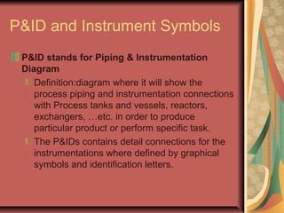 P&ID and Instrument Symbols
P&ID stands for Piping & Instrumentation
Diagram
Definition:diagram where it will show the
process piping and instrumentation connections
with Process tanks and vessels, reactors,
exchangers, …etc. in order to produce
particular product or perform specific task.
The P&IDs contains detail connections for the
instrumentations where defined by graphical
symbols and identification letters.
 
