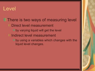 Level
There is two ways of measuring level
Direct level measurement
by varying liquid will get the level
Indirect level measurement
by using a variables which changes with the
liquid level changes.
 