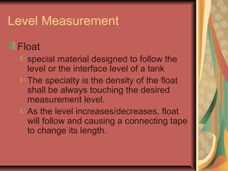 Level Measurement
Float
special material designed to follow the
level or the interface level of a tank
The specialty is the density of the float
shall be always touching the desired
measurement level.
As the level increases/decreases, float
will follow and causing a connecting tape
to change its length.
 