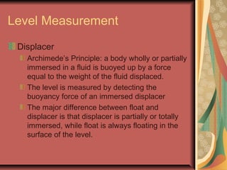 Level Measurement
Displacer
Archimede’s Principle: a body wholly or partially
immersed in a fluid is buoyed up by a force
equal to the weight of the fluid displaced.
The level is measured by detecting the
buoyancy force of an immersed displacer
The major difference between float and
displacer is that displacer is partially or totally
immersed, while float is always floating in the
surface of the level.
 