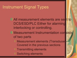 Instrument Signal Types
All measurement elements are sent to
DCS/ESD/PLC Either for alarming,
interlocking or controlling.
Measurement Instrumentation consists
of two parts
Measurement elements (Transducer)-
Covered in the previous sections
Transmitting elements
Switching elements
 