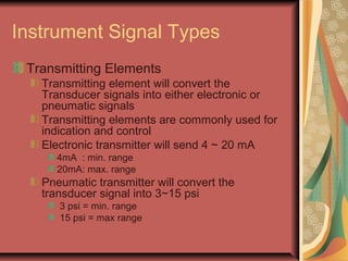 Instrument Signal Types
Transmitting Elements
Transmitting element will convert the
Transducer signals into either electronic or
pneumatic signals
Transmitting elements are commonly used for
indication and control
Electronic transmitter will send 4 ~ 20 mA
4mA : min. range
20mA: max. range
Pneumatic transmitter will convert the
transducer signal into 3~15 psi
3 psi = min. range
15 psi = max range
 
