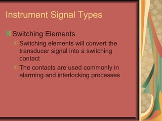 Instrument Signal Types
Switching Elements
Switching elements will convert the
transducer signal into a switching
contact
The contacts are used commonly in
alarming and interlocking processes
 