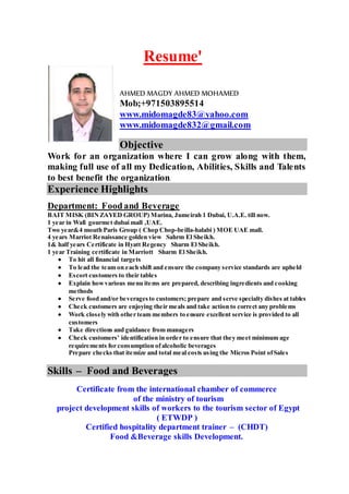 Resume'
AHMED MAGDY AHMED MOHAMED
Mob;+971503895514
www.midomagde83@yahoo.com
www.midomagde832@gmail.com
Objective
Work for an organization where I can grow along with them,
making full use of all my Dedication, Abilities, Skills and Talents
to best benefit the organization.
Experience Highlights
Department: Food and Beverage
BAIT MISK (BINZAYED GROUP) Marina, Jumeirah 1 Dubai, U.A.E. till now.
1 year in Wafi gourmet dubai mall ,UAE.
Two year&4 mouth Paris Group ( Chop Chop-beilla-halabi ) MOE UAE mall.
4 years Marriot Renaissance golden view Sahrm El Sheikh.
1& half years Certificate in Hyatt Regency Sharm El Sheikh.
1 year Training certificate in Marriott Sharm El Sheikh.
 To hit all financial targets
 To lead the team on each shift and ensure the company service standards are upheld
 Escort customers to their tables
 Explain howvarious menu items are prepared, describing ingredients and cooking
methods
 Serve food and/or beveragesto customers; prepare and serve specialty dishes at tables
 Check customers are enjoying their meals and take action to correct any problems
 Work closely with other team members to ensure excellent service is provided to all
customers
 Take directions and guidance from managers
 Check customers’ identification in order to ensure that they meet minimum age
requirements for consumption ofalcoholic beverages
 Prepare checks that itemize and total meal costs using the Micros Point ofSales

Skills – Food and Beverages
Certificate from the international chamber of commerce
of the ministry of tourism
project development skills of workers to the tourism sector of Egypt
( ETWDP )
Certified hospitality department trainer – (CHDT)
Food &Beverage skills Development.
 