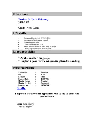 Education.
Tourism & Hotels University.
2000-2002
Grade : Very Good.
ITS Skills
 Computer Literate (MS-OFFICE 2003)
 Knowledge of cash drawer control
 Problem solving skills
 Good communications skills
 Ability to work well with wide range of people
Ability to perform detail oriented work
Languages skills
* Arabic mother language.
* English ( good written&speaking&understanding.
PersonalProfile
Nationality : Egyptian
Sex : Male
Religion : Islam
Date of Birth : 23/07/1983
Marital Status : Married
Marital Service : Postponed
Passport No : A15897397
finally
I hope that my aforesaid application will be me by your kind
consideration.
Your sincerely,
Ahmed magdy
 