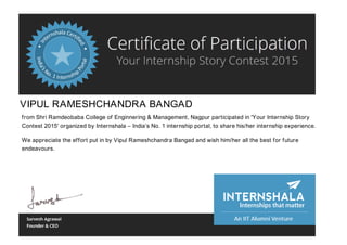 VIPUL RAMESHCHANDRA BANGAD
from Shri Ramdeobaba College of Enginnering & Management, Nagpur participated in 'Your Internship Story
Contest 2015' organized by Internshala – India’s No. 1 internship portal, to share his/her internship experience.
We appreciate the effort put in by Vipul Rameshchandra Bangad and wish him/her all the best for future
endeavours.
 