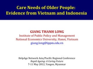 Care Needs of Older People:
Evidence from Vietnam and Indonesia
GIANG THANH LONG
Institute of Public Policy and Management
National Economics University, Hanoi, Vietnam
giang.long@ippm.edu.vn
HelpAge Network Asia/Pacific Regional Conference
Rapid Ageing: A Caring Future
7-11 May 2012, Yangon, Myanmar
 