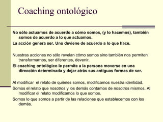Coaching ontológico
No sólo actuamos de acuerdo a cómo somos, (y lo hacemos), también
somos de acuerdo a lo que actuamos.
La acción genera ser. Uno deviene de acuerdo a lo que hace.
Nuestras acciones no sólo revelan cómo somos sino también nos permiten
transformarnos, ser diferentes, devenir.
El coaching ontológico le permite a la persona moverse en una
dirección determinada y dejar atrás sus antiguas formas de ser.
Al modificar el relato de quiénes somos, modificamos nuestra identidad.
Somos el relato que nosotros y los demás contamos de nosotros mismos. Al
modificar el relato modificamos lo que somos.
Somos lo que somos a partir de las relaciones que establecemos con los
demás.
 